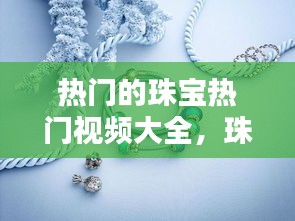 熱門的珠寶熱門視頻大全，珠寶首飾視頻下載 