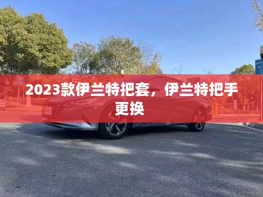 2023款伊蘭特把套，伊蘭特把手更換 