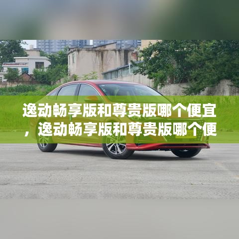 逸動(dòng)暢享版和尊貴版哪個(gè)便宜，逸動(dòng)暢享版和尊貴版哪個(gè)便宜一點(diǎn) 