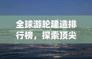 全球游輪建造排行榜，探索頂尖游輪制造力量