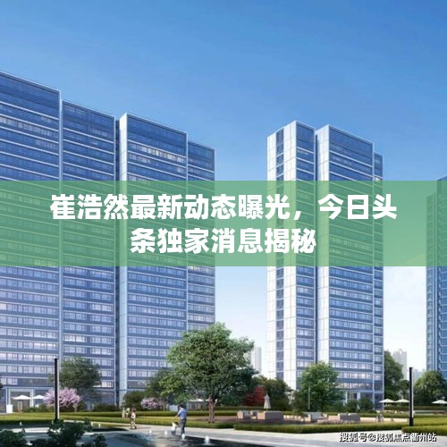 崔浩然最新動(dòng)態(tài)曝光，今日頭條獨(dú)家消息揭秘