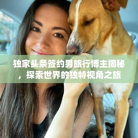 獨(dú)家頭條簽約男旅行博主揭秘，探索世界的獨(dú)特視角之旅