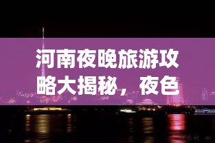 河南夜晚旅游攻略大揭秘，夜色中的美景與體驗