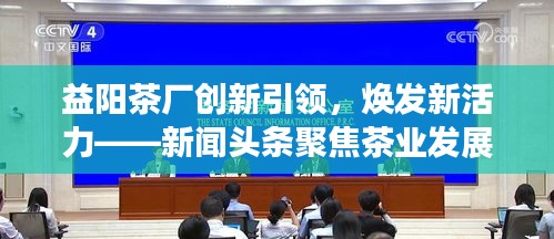 益陽茶廠創(chuàng)新引領(lǐng)，煥發(fā)新活力——新聞?lì)^條聚焦茶業(yè)發(fā)展