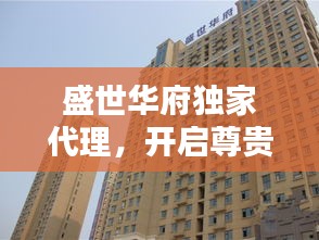 盛世華府獨(dú)家代理，開啟尊貴生活新紀(jì)元