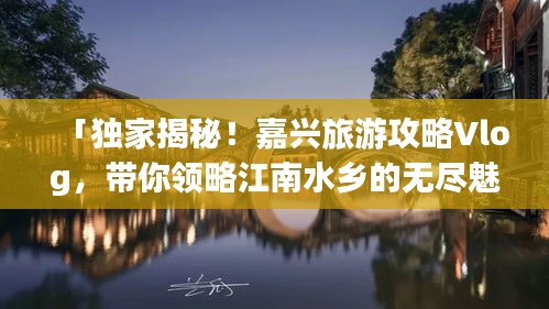 「獨家揭秘！嘉興旅游攻略Vlog，帶你領(lǐng)略江南水鄉(xiāng)的無盡魅力」