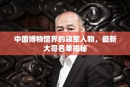 中國(guó)博物館界的領(lǐng)軍人物，最新大哥名單揭秘
