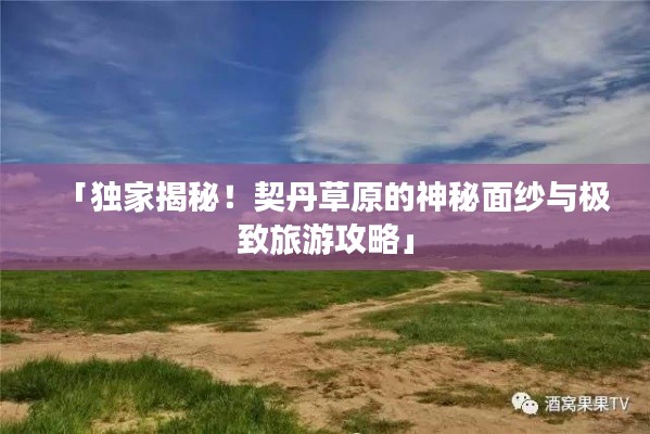 「獨家揭秘！契丹草原的神秘面紗與極致旅游攻略」