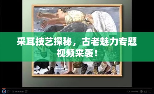 采耳技藝探秘，古老魅力專題視頻來襲！