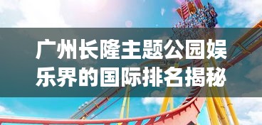廣州長(zhǎng)隆主題公園娛樂界的國(guó)際排名揭秘