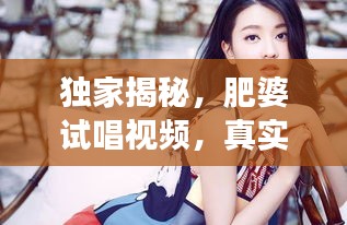 獨家揭秘，肥婆試唱視頻，真實魅力瞬間展現(xiàn)