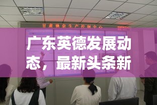 廣東英德發(fā)展動態(tài)，最新頭條新聞匯總