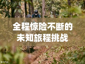 全程驚險(xiǎn)不斷的未知旅程挑戰(zhàn)之旅