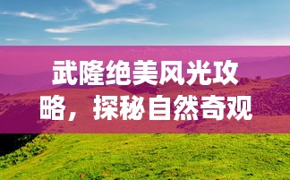 武隆絕美風(fēng)光攻略，探秘自然奇觀，暢游旅游勝地！