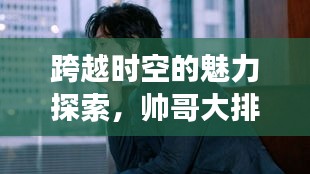 跨越時(shí)空的魅力探索，帥哥大排名，世界顏值之旅