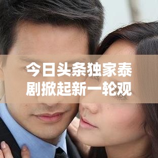今日頭條獨家泰劇掀起新一輪觀劇熱潮！