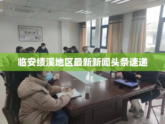 臨安績溪地區(qū)最新新聞頭條速遞